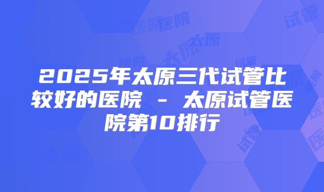2025年太原三代试管比较好的医院 - 太原试管医院第10排行