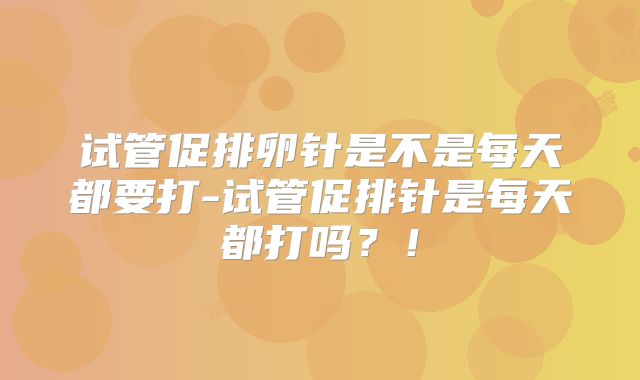 试管促排卵针是不是每天都要打-试管促排针是每天都打吗？！