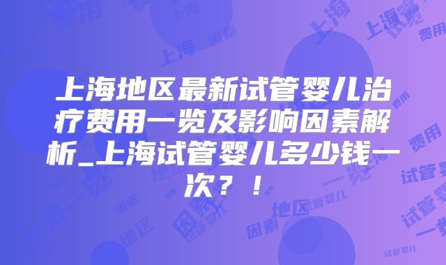 上海地区最新试管婴儿治疗费用一览及影响因素解析_上海试管婴儿多少钱一次?!