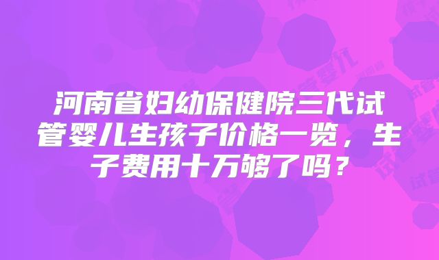 河南省妇幼保健院三代试管婴儿生孩子价格一览,生子费用十万够了吗?
