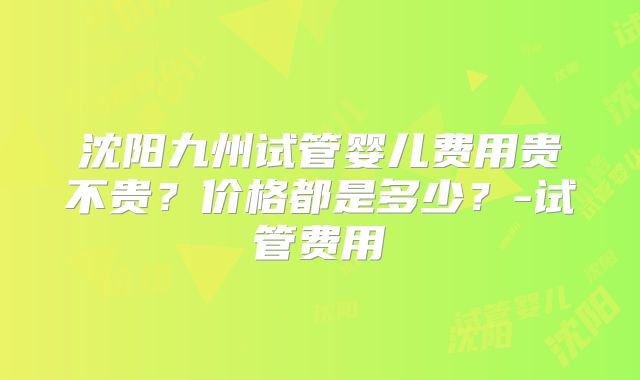 沈阳九州试管婴儿费用贵不贵?价格都是多少?-试管费用