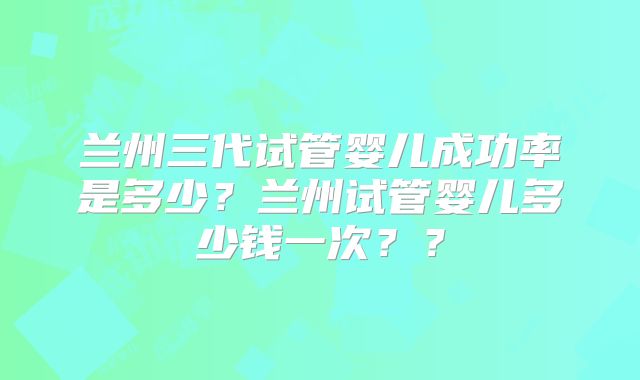 兰州三代试管婴儿成功率是多少？兰州试管婴儿多少钱一次？？