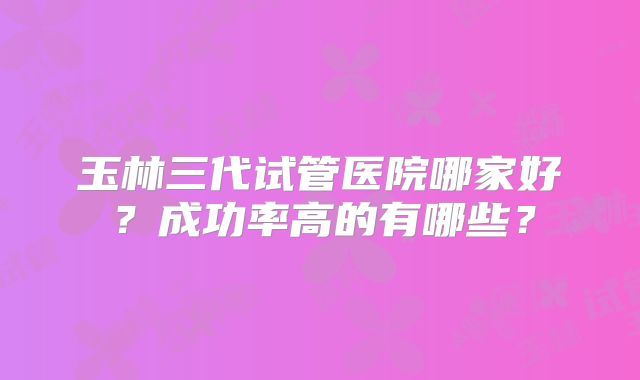 玉林三代试管医院哪家好?成功率高的有哪些?