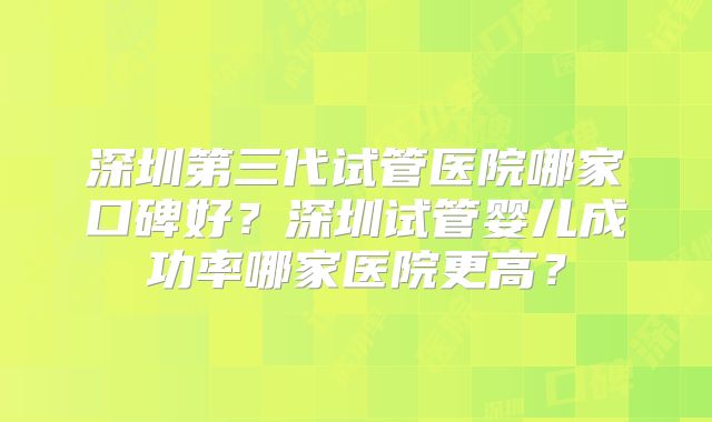 深圳第三代试管医院哪家口碑好？深圳试管婴儿成功率哪家医院更高？