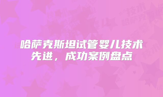 哈萨克斯坦试管婴儿技术先进,成功案例盘点