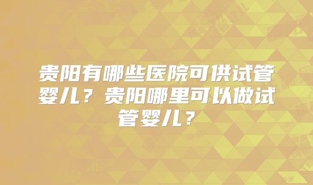 贵阳有哪些医院可供试管婴儿？贵阳哪里可以做试管婴儿？