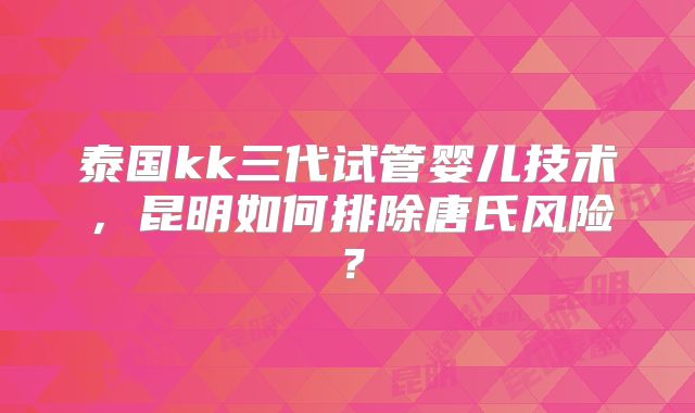 泰国kk三代试管婴儿技术,昆明如何排除唐氏风险?