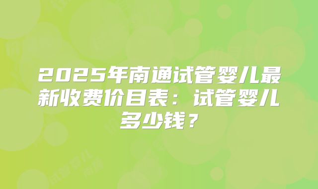 2025年南通试管婴儿最新收费价目表:试管婴儿多少钱?