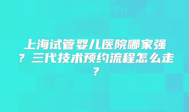 上海试管婴儿医院哪家强?三代技术预约流程怎么走?