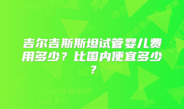吉尔吉斯斯坦试管婴儿费用多少?比国内便宜多少?
