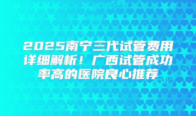 2025南宁三代试管费用详细解析!广西试管成功率高的医院良心推荐
