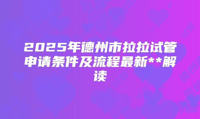 2025年德州市拉拉试管申请条件及流程最新**解读