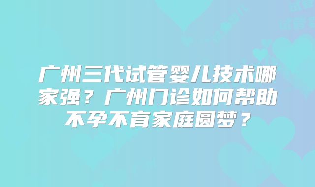 广州三代试管婴儿技术哪家强？广州门诊如何帮助不孕不育家庭圆梦？