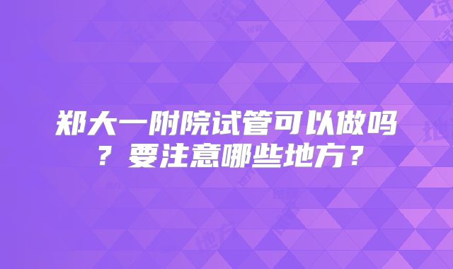 郑大一附院试管可以做吗?要注意哪些地方?