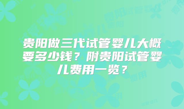 贵阳做三代试管婴儿大概要多少钱?附贵阳试管婴儿费用一览?