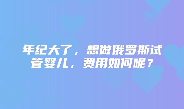 年纪大了，想做俄罗斯试管婴儿，费用如何呢？