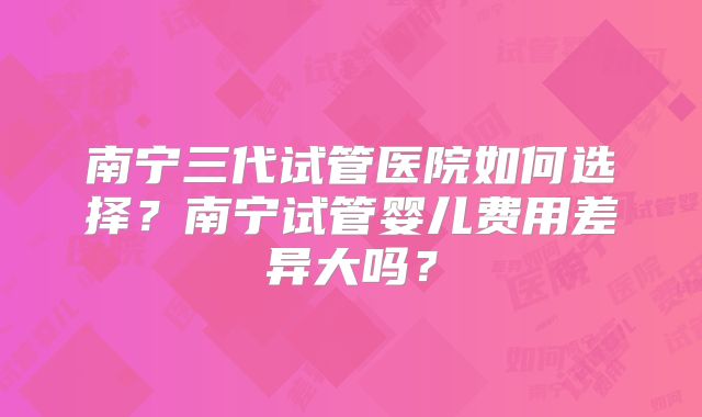 南宁三代试管医院如何选择?南宁试管婴儿费用差异大吗?