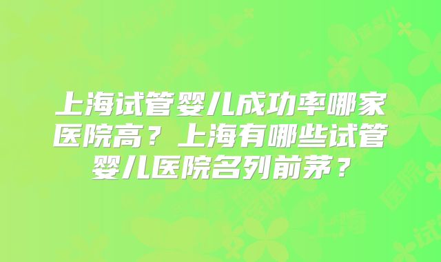上海试管婴儿成功率哪家医院高?上海有哪些试管婴儿医院名列前茅?
