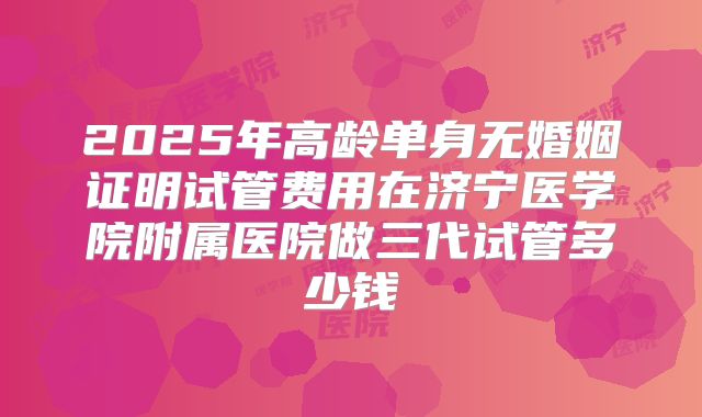 2025年高龄单身无婚姻证明试管费用在济宁医学院附属医院做三代试管多少钱