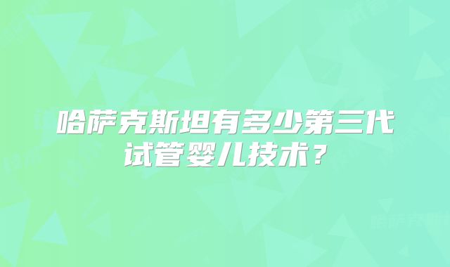 哈萨克斯坦有多少第三代试管婴儿技术?