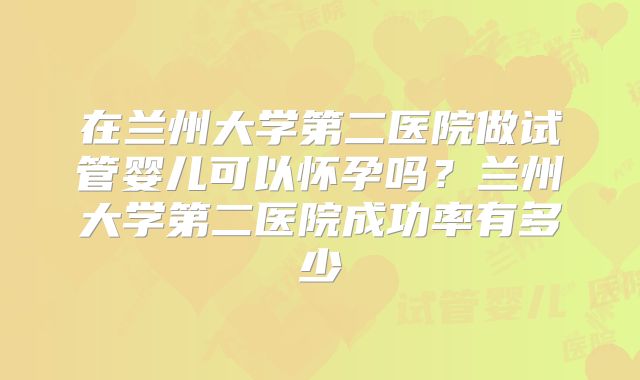 在兰州大学第二医院做试管婴儿可以怀孕吗?兰州大学第二医院成功率有多少