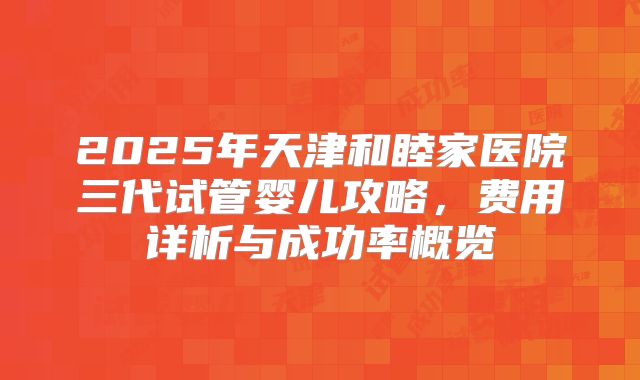 2025年天津和睦家医院三代试管婴儿攻略,费用详析与成功率概览