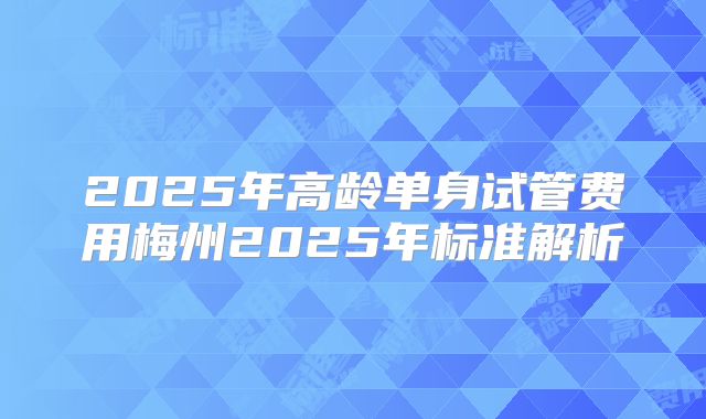 2025年高龄单身试管费用梅州2025年标准解析