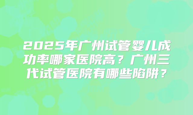 2025年广州试管婴儿成功率哪家医院高?广州三代试管医院有哪些陷阱?