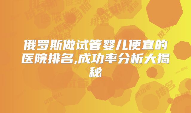 俄罗斯做试管婴儿便宜的医院排名,成功率分析大揭秘