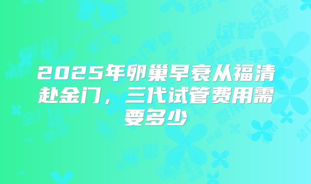 2025年卵巢早衰从福清赴金门，三代试管费用需要多少