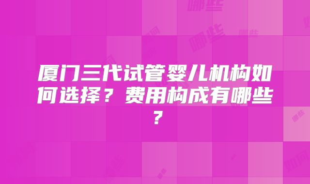 厦门三代试管婴儿机构如何选择?费用构成有哪些?