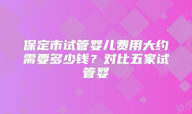 保定市试管婴儿费用大约需要多少钱?对比五家试管婴