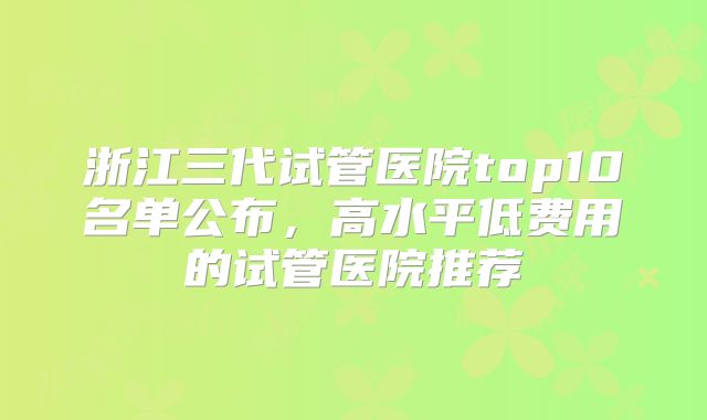 浙江三代试管医院top10名单公布，高水平低费用的试管医院推荐