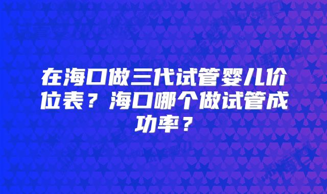 在海口做三代试管婴儿价位表？海口哪个做试管成功率？