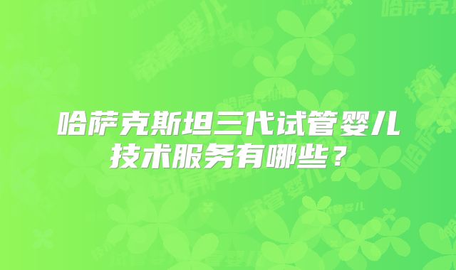 哈萨克斯坦三代试管婴儿技术服务有哪些?