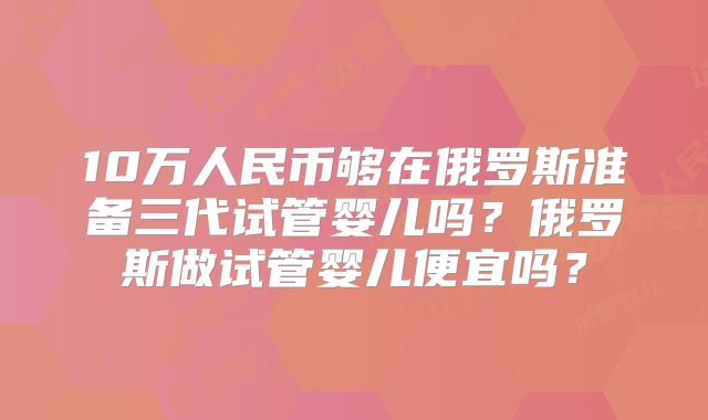 10万人民币够在俄罗斯准备三代试管婴儿吗?俄罗斯做试管婴儿便宜吗?