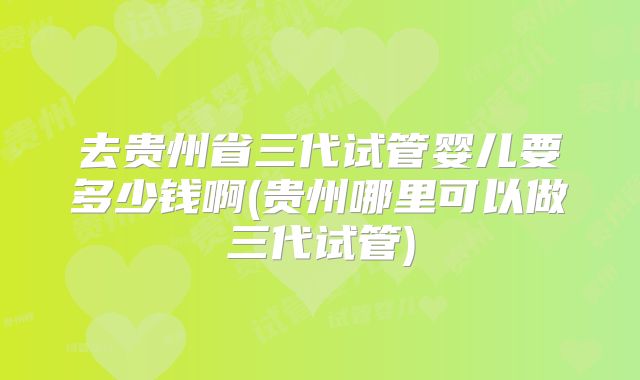 去贵州省三代试管婴儿要多少钱啊(贵州哪里可以做三代试管)