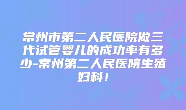常州市第二人民医院做三代试管婴儿的成功率有多少-常州第二人民医院生殖妇科!