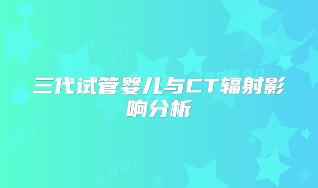 三代试管婴儿与CT辐射影响分析