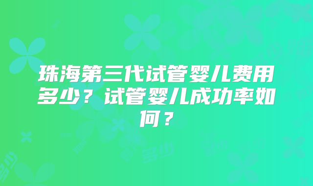 珠海第三代试管婴儿费用多少?试管婴儿成功率如何?