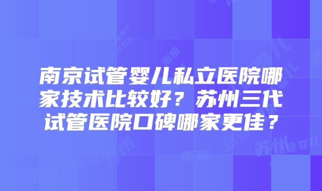南京试管婴儿私立医院哪家技术比较好?苏州三代试管医院口碑哪家更佳?