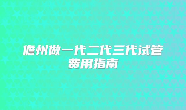 儋州做一代二代三代试管费用指南