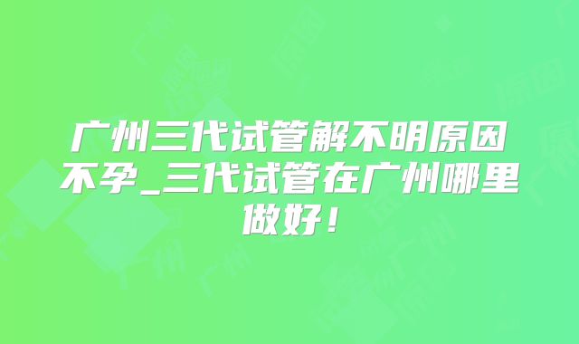广州三代试管解不明原因不孕_三代试管在广州哪里做好!