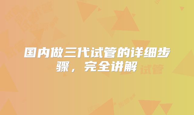 国内做三代试管的详细步骤，完全讲解