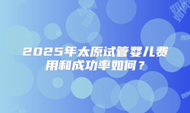 2025年太原试管婴儿费用和成功率如何？