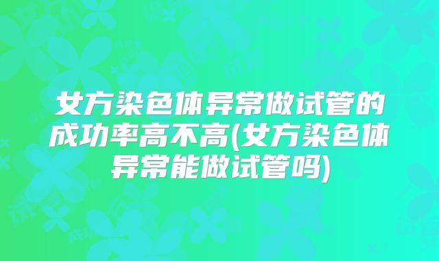 女方染色体异常做试管的成功率高不高(女方染色体异常能做试管吗)