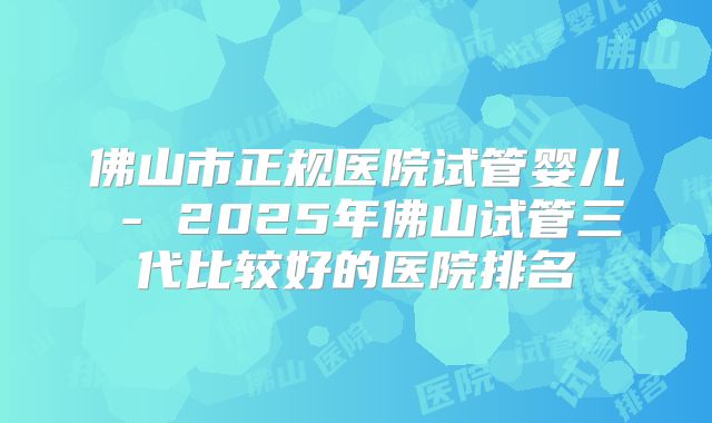 佛山市正规医院试管婴儿 - 2025年佛山试管三代比较好的医院排名