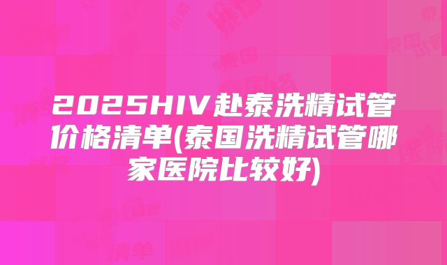 2025HIV赴泰洗精试管价格清单(泰国洗精试管哪家医院比较好)
