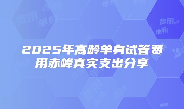 2025年高龄单身试管费用赤峰真实支出分享