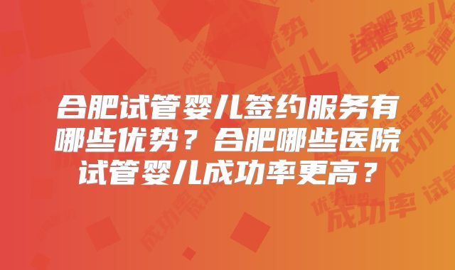 合肥试管婴儿签约服务有哪些优势?合肥哪些医院试管婴儿成功率更高?
